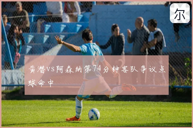 黄潜vs阿森纳第74分钟客队争议点球命中