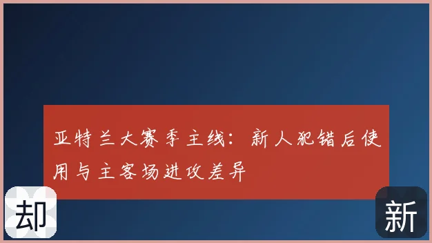 亚特兰大赛季主线：新人犯错后使用与主客场进攻差异